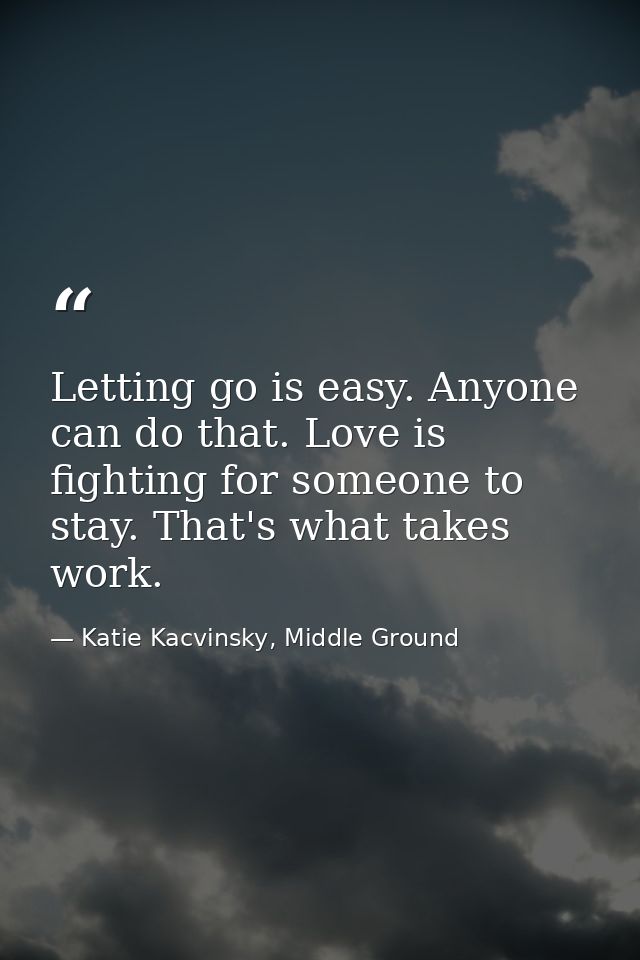 Letting go is easy. Anyone can do that. Love is fighting for someone to stay. That's what takes work. — Katie Kacvinsky, Middle Ground