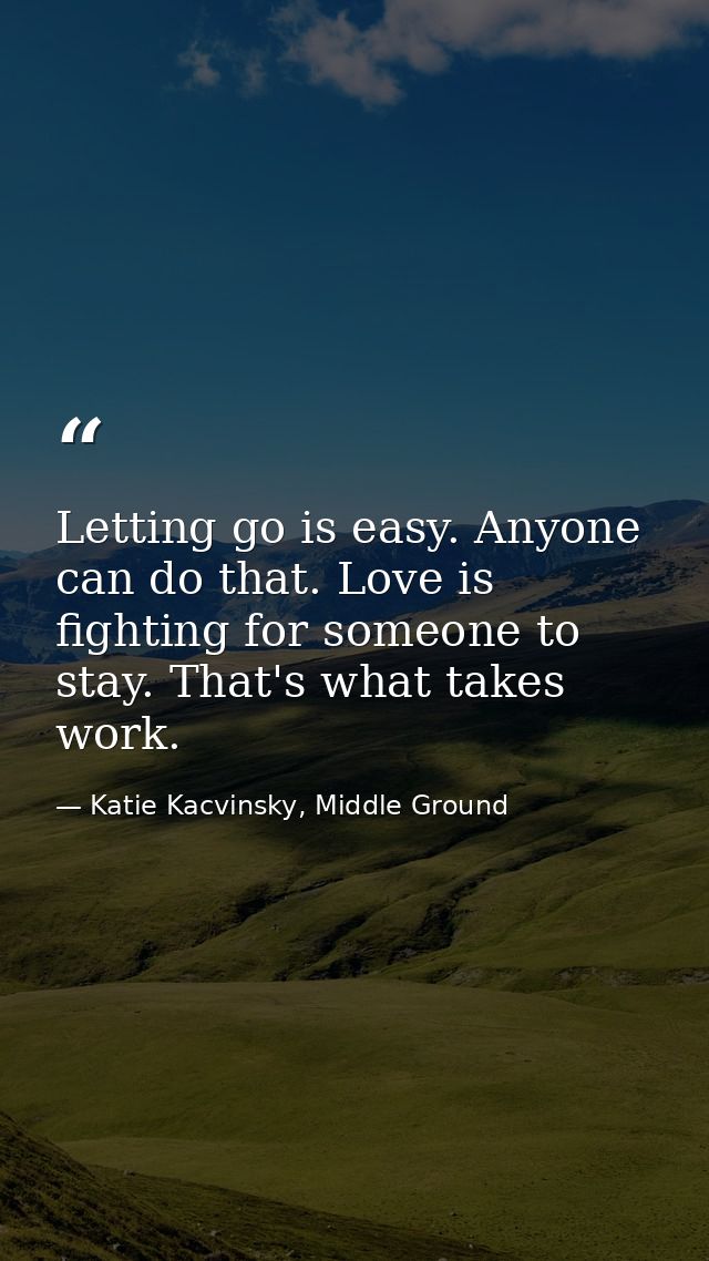 Letting go is easy. Anyone can do that. Love is fighting for someone to stay. That's what takes work. — Katie Kacvinsky, Middle Ground