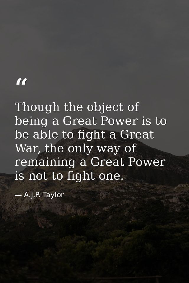 Though the object of being a Great Power is to be able to fight a Great War, the only way of remaining a Great Power is  — A.J.P. Taylor