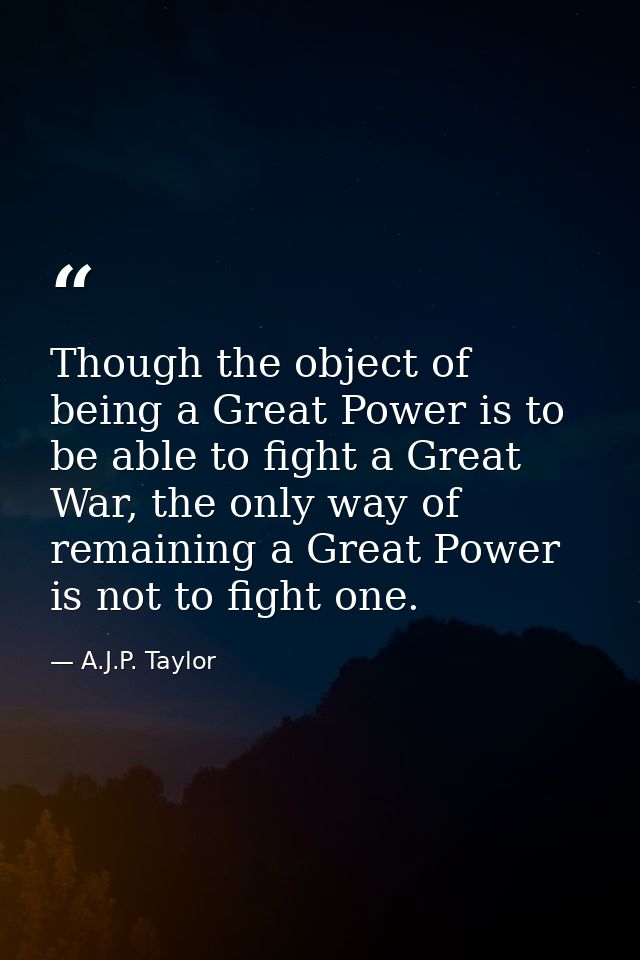 Though the object of being a Great Power is to be able to fight a Great War, the only way of remaining a Great Power is  — A.J.P. Taylor