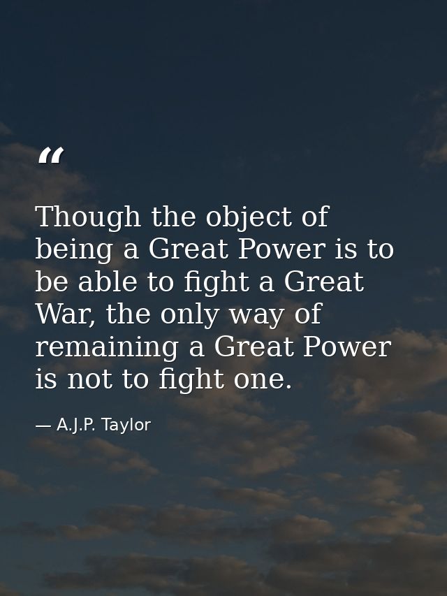 Though the object of being a Great Power is to be able to fight a Great War, the only way of remaining a Great Power is  — A.J.P. Taylor