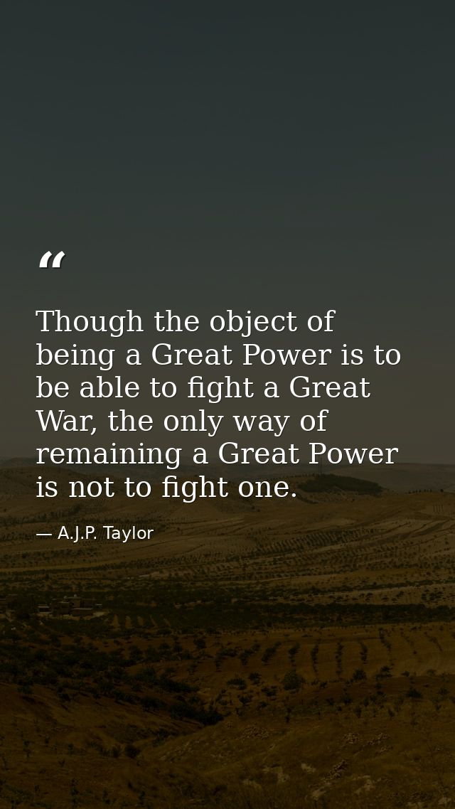 Though the object of being a Great Power is to be able to fight a Great War, the only way of remaining a Great Power is  — A.J.P. Taylor