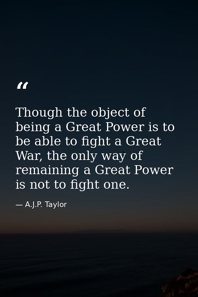 Though the object of being a Great Power is to be able to fight a Great War, the only way of remaining a Great Power is  — A.J.P. Taylor