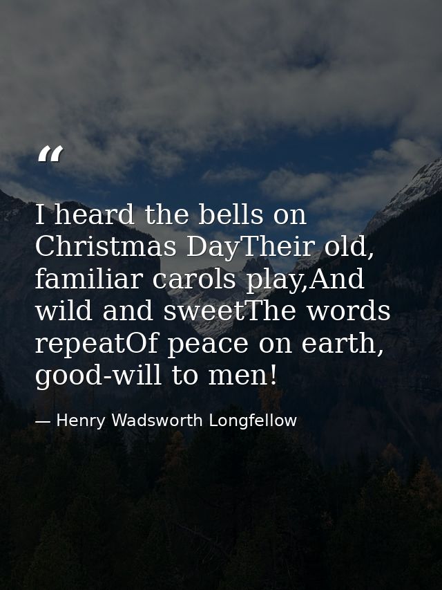 I heard the bells on Christmas DayTheir old, familiar carols play,And wild and sweetThe words repeatOf peace on earth, g — Henry Wadsworth Longfellow