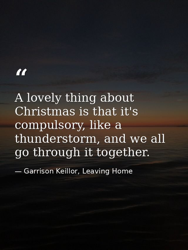 A lovely thing about Christmas is that it's compulsory, like a thunderstorm, and we all go through it together. — Garrison Keillor, Leaving Home