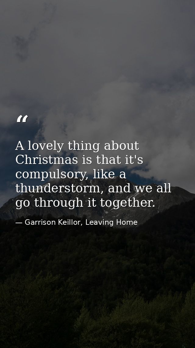 A lovely thing about Christmas is that it's compulsory, like a thunderstorm, and we all go through it together. — Garrison Keillor, Leaving Home