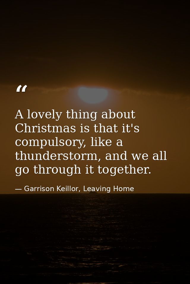 A lovely thing about Christmas is that it's compulsory, like a thunderstorm, and we all go through it together. — Garrison Keillor, Leaving Home