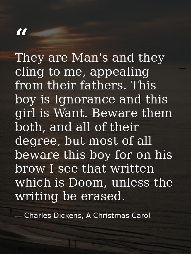 They are Man's and they cling to me, appealing from their fathers. This boy is Ignorance and this girl is Want. Beware t — Charles Dickens, A Christmas Carol