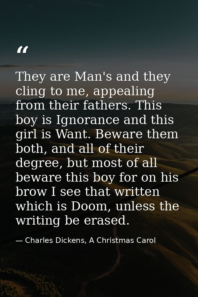 They are Man's and they cling to me, appealing from their fathers. This boy is Ignorance and this girl is Want. Beware t — Charles Dickens, A Christmas Carol