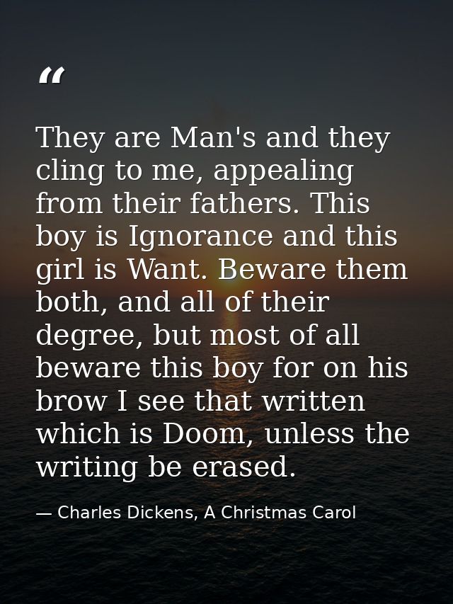 They are Man's and they cling to me, appealing from their fathers. This boy is Ignorance and this girl is Want. Beware t — Charles Dickens, A Christmas Carol