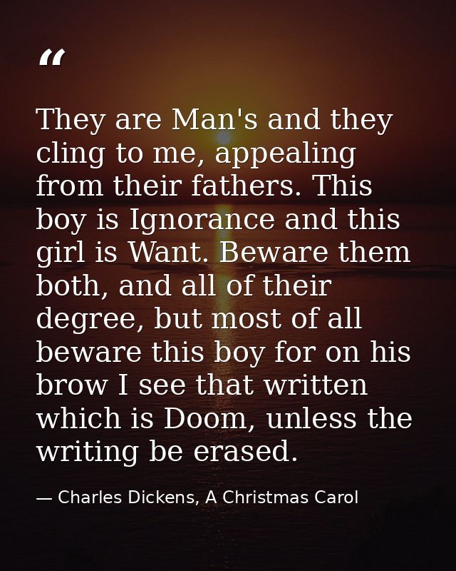 They are Man's and they cling to me, appealing from their fathers. This boy is Ignorance and this girl is Want. Beware t — Charles Dickens, A Christmas Carol