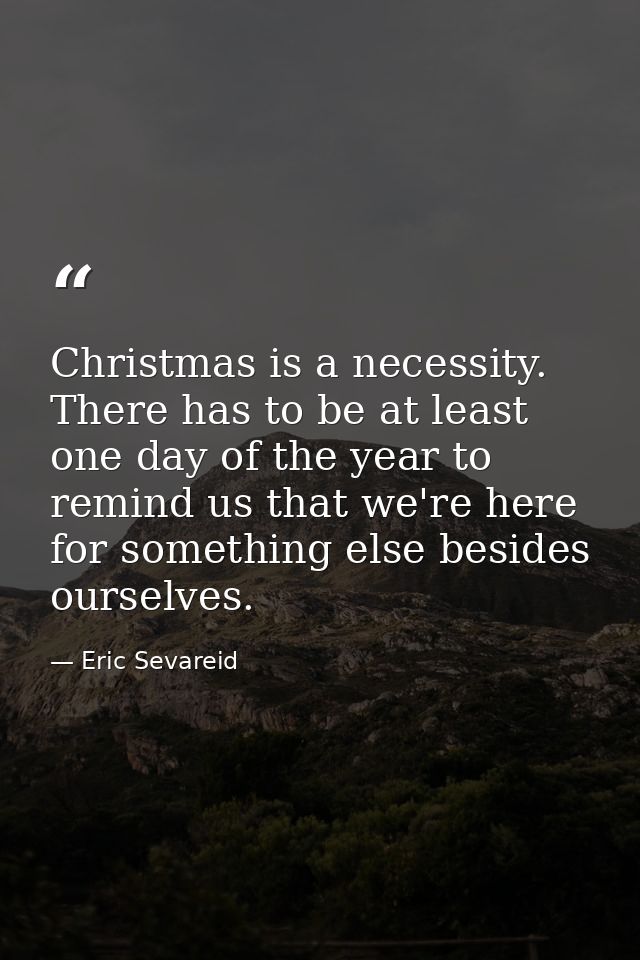 Christmas is a necessity. There has to be at least one day of the year to remind us that we're here for something else b — Eric Sevareid