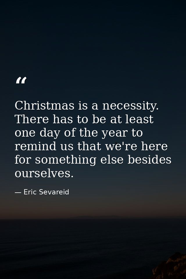 Christmas is a necessity. There has to be at least one day of the year to remind us that we're here for something else b — Eric Sevareid