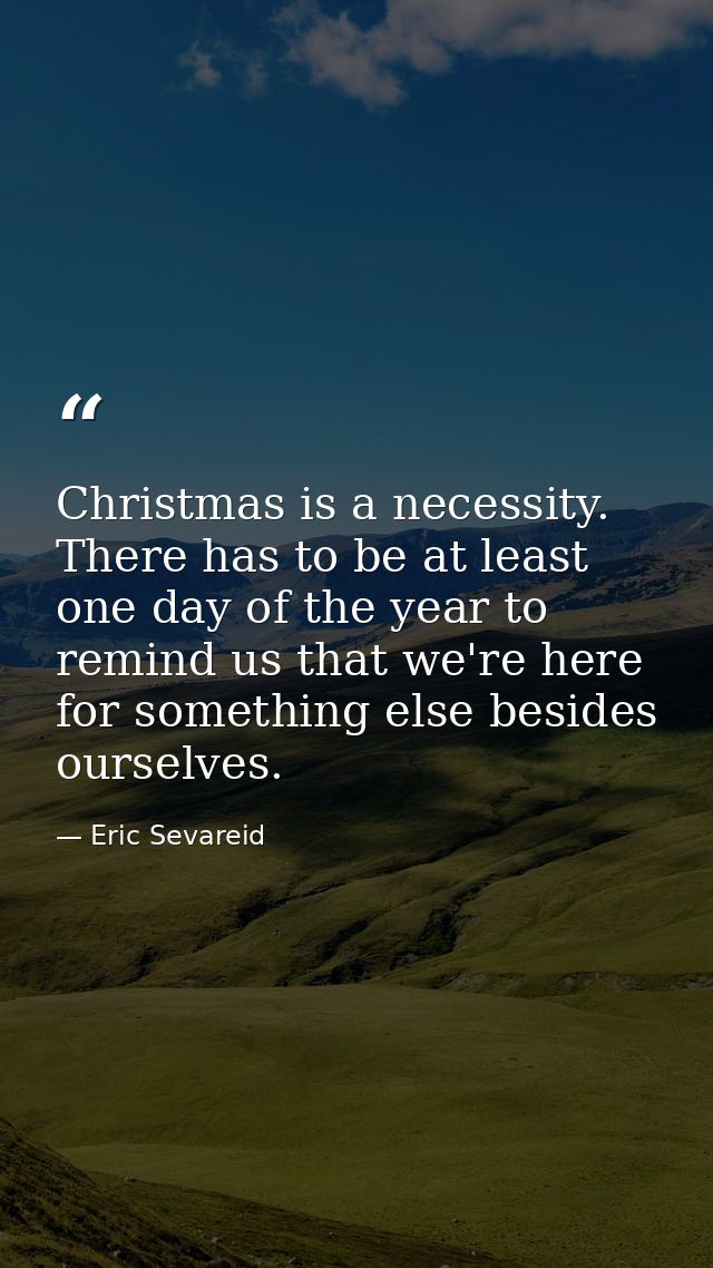 Christmas is a necessity. There has to be at least one day of the year to remind us that we're here for something else b — Eric Sevareid