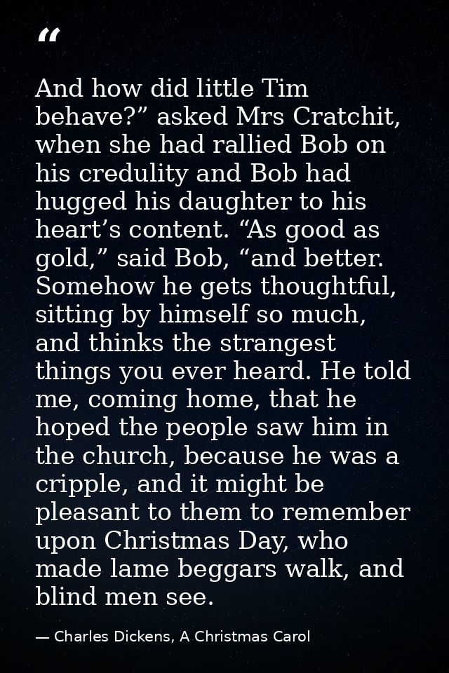 And how did little Tim behave?” asked Mrs Cratchit, when she had rallied Bob on his credulity and Bob had hugged his dau — Charles Dickens, A Christmas Carol