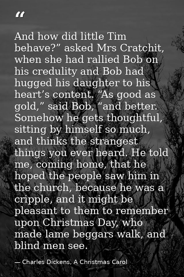 And how did little Tim behave?” asked Mrs Cratchit, when she had rallied Bob on his credulity and Bob had hugged his dau — Charles Dickens, A Christmas Carol