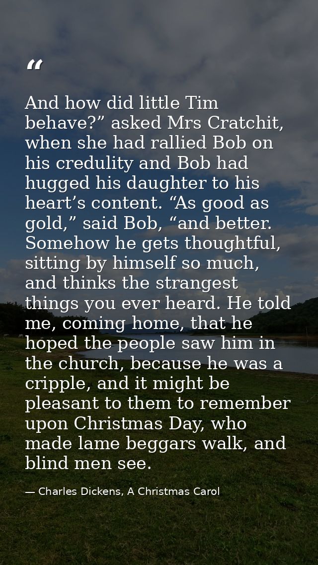 And how did little Tim behave?” asked Mrs Cratchit, when she had rallied Bob on his credulity and Bob had hugged his dau — Charles Dickens, A Christmas Carol
