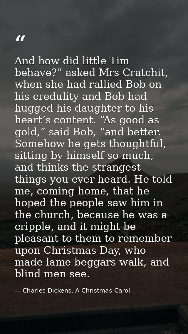 And how did little Tim behave?” asked Mrs Cratchit, when she had rallied Bob on his credulity and Bob had hugged his dau — Charles Dickens, A Christmas Carol