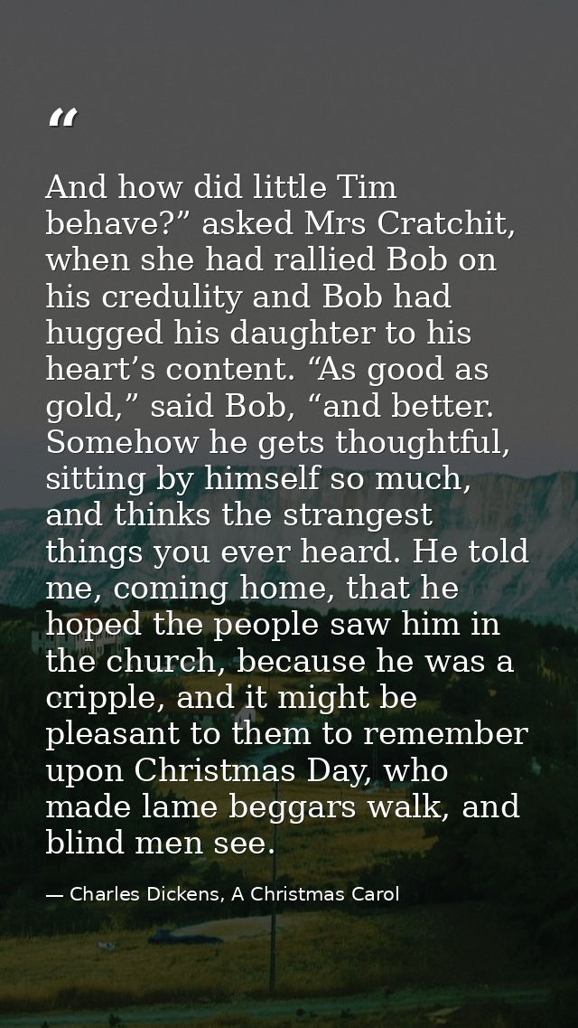 And how did little Tim behave?” asked Mrs Cratchit, when she had rallied Bob on his credulity and Bob had hugged his dau — Charles Dickens, A Christmas Carol