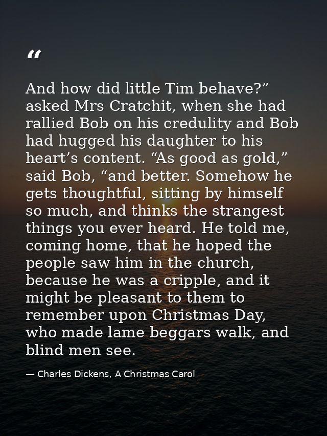 And how did little Tim behave?” asked Mrs Cratchit, when she had rallied Bob on his credulity and Bob had hugged his dau — Charles Dickens, A Christmas Carol