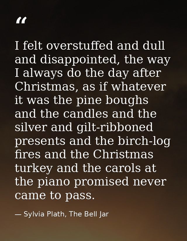 I felt overstuffed and dull and disappointed, the way I always do the day after Christmas, as if whatever it was the pin — Sylvia Plath, The Bell Jar