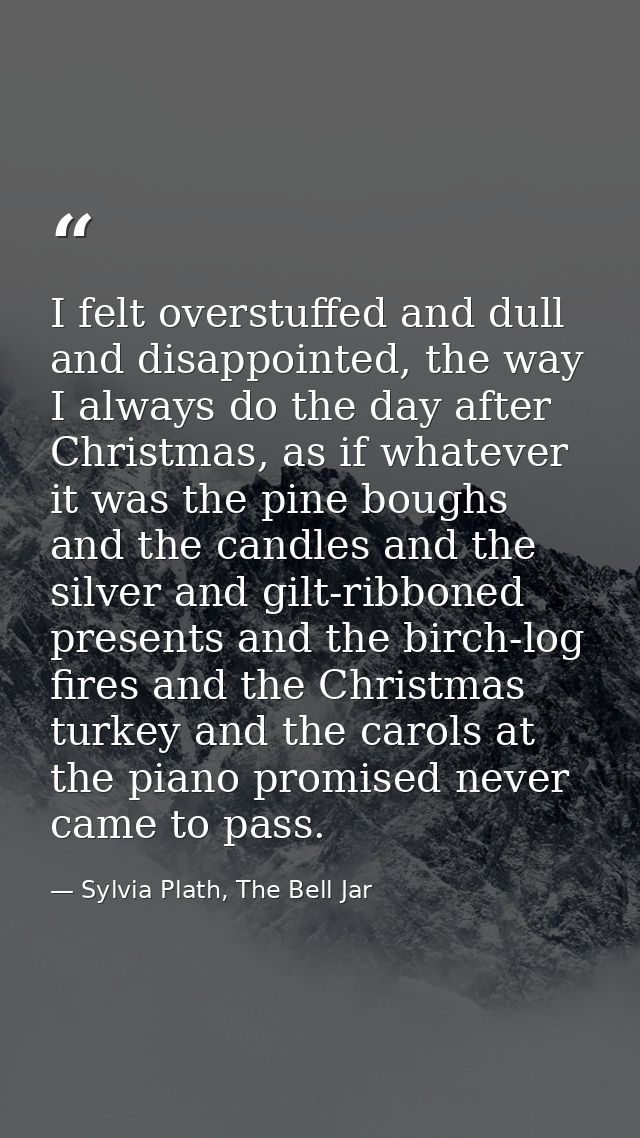 I felt overstuffed and dull and disappointed, the way I always do the day after Christmas, as if whatever it was the pin — Sylvia Plath, The Bell Jar
