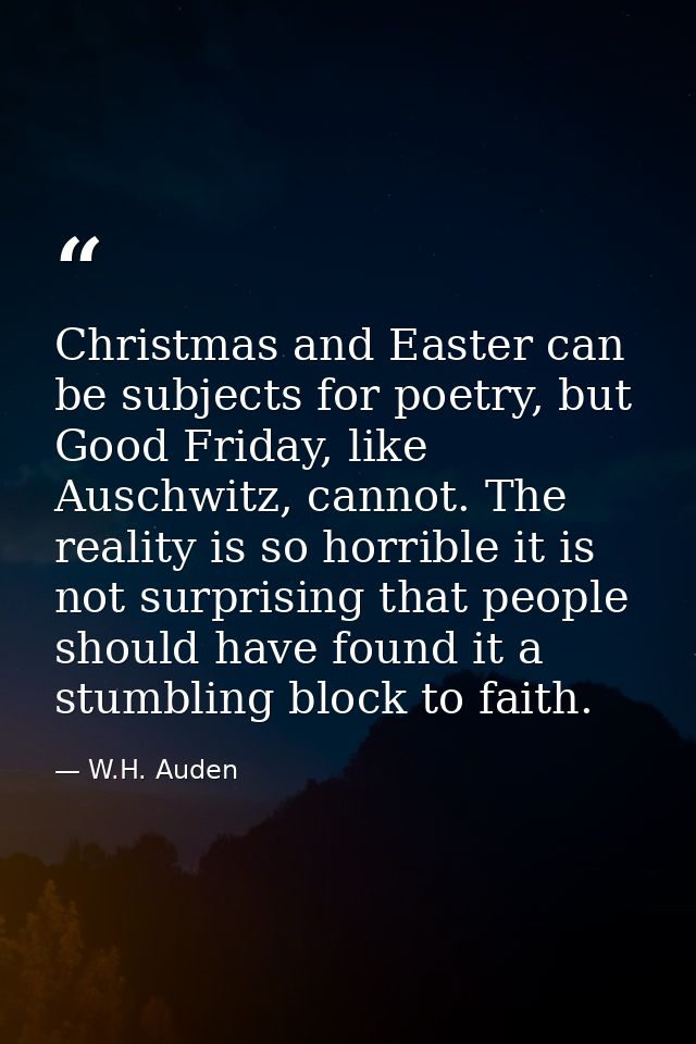 Christmas and Easter can be subjects for poetry, but Good Friday, like Auschwitz, cannot. The reality is so horrible it  — W.H. Auden