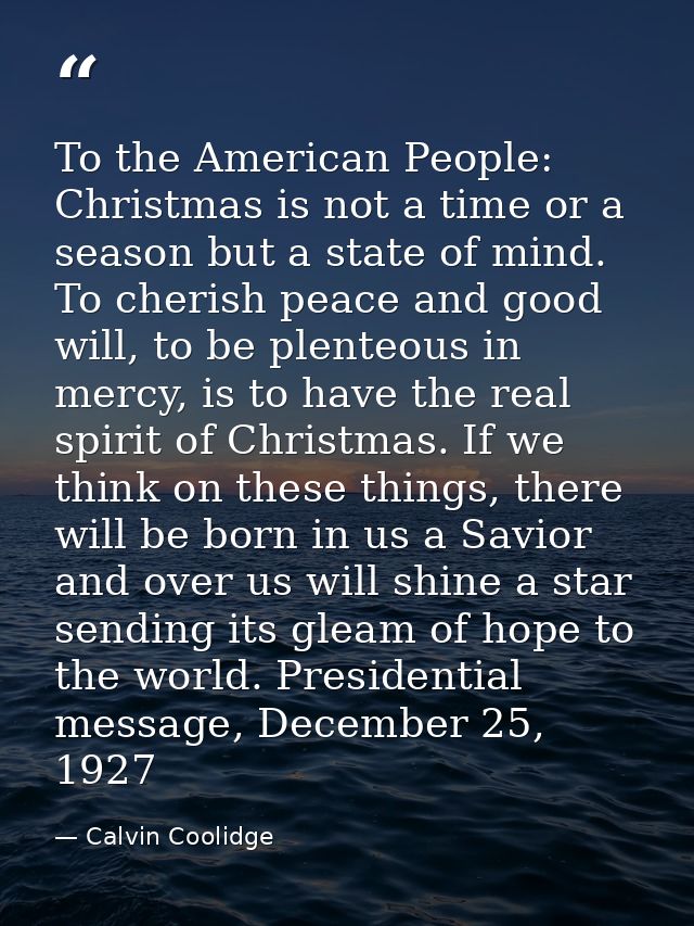 To the American People: Christmas is not a time or a season but a state of mind. To cherish peace and good will, to be p — Calvin Coolidge