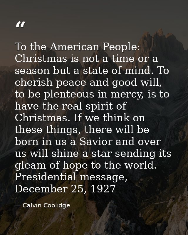 To the American People: Christmas is not a time or a season but a state of mind. To cherish peace and good will, to be p — Calvin Coolidge
