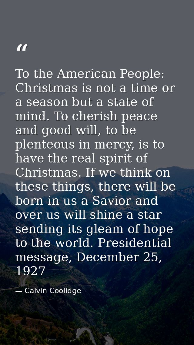 To the American People: Christmas is not a time or a season but a state of mind. To cherish peace and good will, to be p — Calvin Coolidge