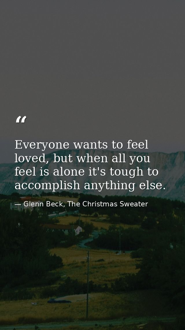 Everyone wants to feel loved, but when all you feel is alone it's tough to accomplish anything else. — Glenn Beck, The Christmas Sweater