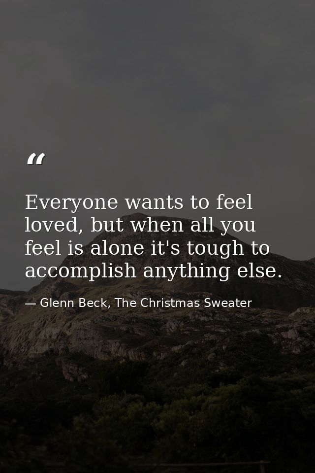 Everyone wants to feel loved, but when all you feel is alone it's tough to accomplish anything else. — Glenn Beck, The Christmas Sweater