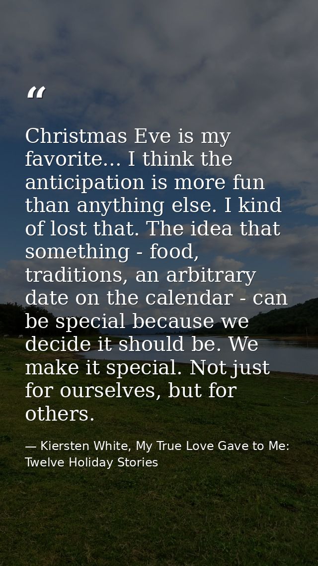 Christmas Eve is my favorite... I think the anticipation is more fun than anything else. I kind of lost that. The idea t — Kiersten White, My True Love Gave to Me: Twelve Holiday Stories