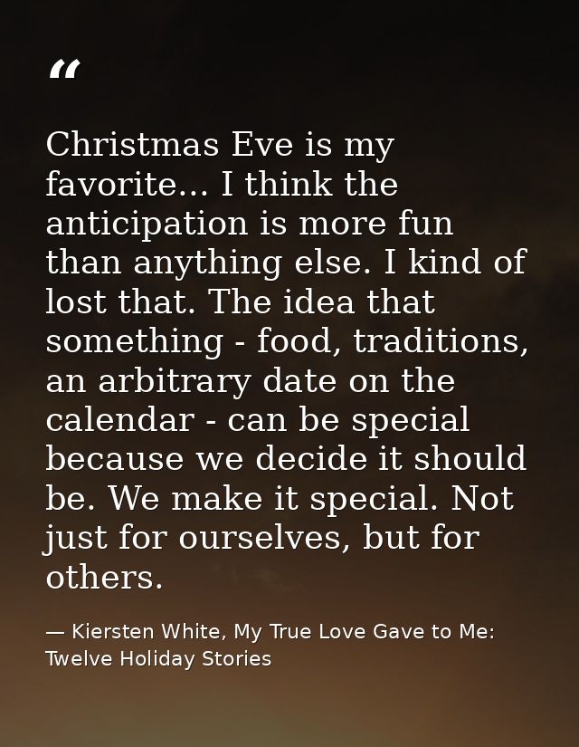 Christmas Eve is my favorite... I think the anticipation is more fun than anything else. I kind of lost that. The idea t — Kiersten White, My True Love Gave to Me: Twelve Holiday Stories
