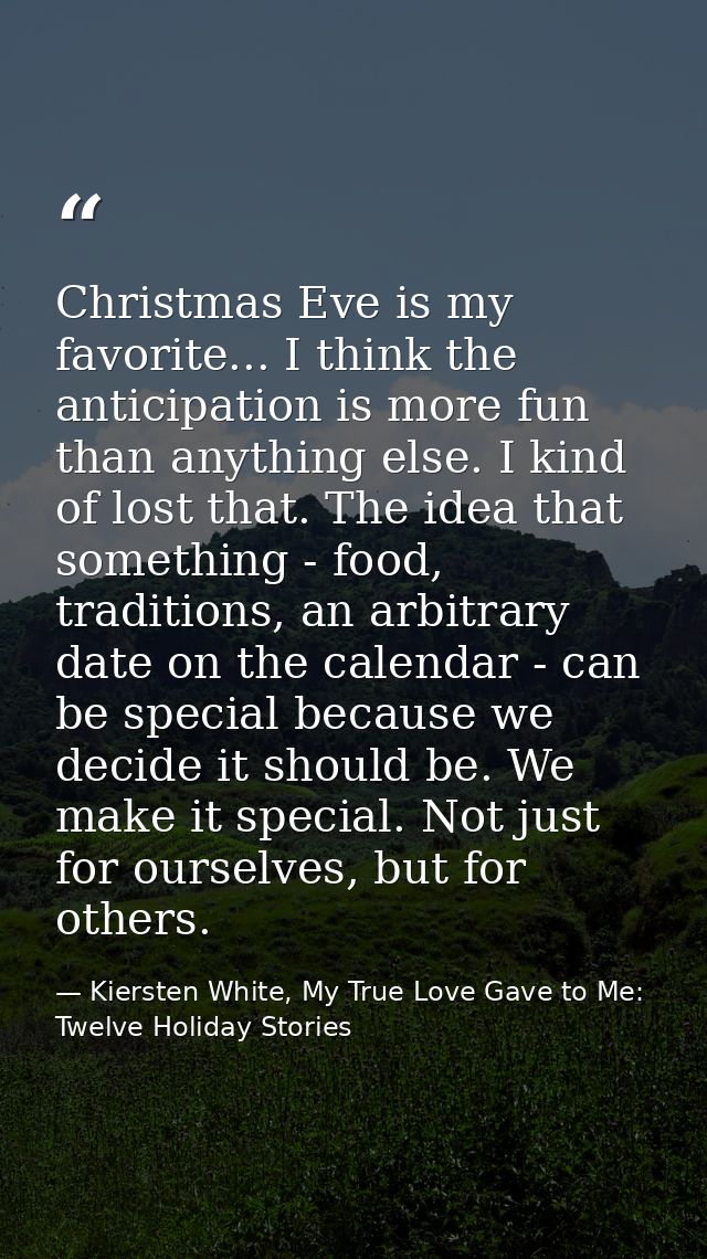 Christmas Eve is my favorite... I think the anticipation is more fun than anything else. I kind of lost that. The idea t — Kiersten White, My True Love Gave to Me: Twelve Holiday Stories