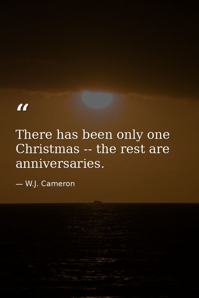 There has been only one Christmas -- the rest are anniversaries. — W.J. Cameron