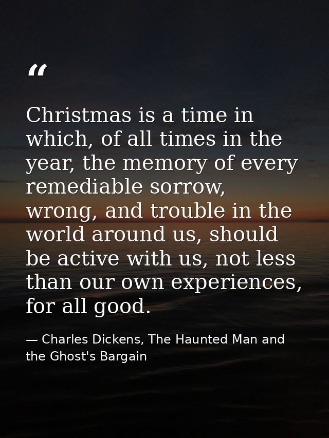 Christmas is a time in which, of all times in the year, the memory of every remediable sorrow, wrong, and trouble in the — Charles Dickens, The Haunted Man and the Ghost's Bargain