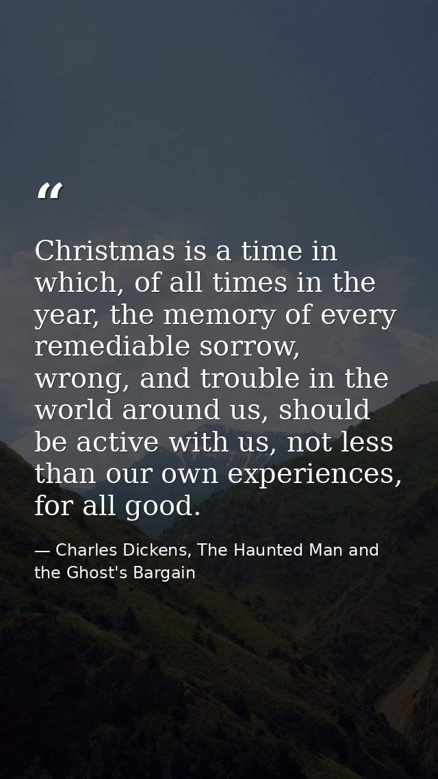 Christmas is a time in which, of all times in the year, the memory of every remediable sorrow, wrong, and trouble in the — Charles Dickens, The Haunted Man and the Ghost's Bargain