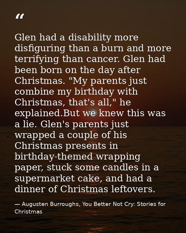 Glen had a disability more disfiguring than a burn and more terrifying than cancer. Glen had been born on the day after  — Augusten Burroughs, You Better Not Cry: Stories for Christmas
