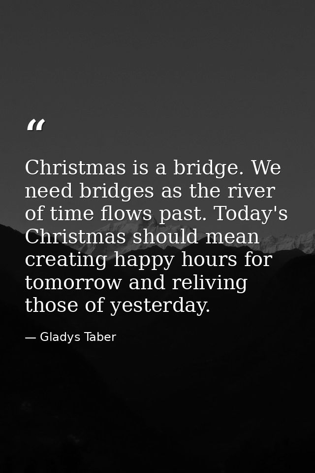 Christmas is a bridge. We need bridges as the river of time flows past. Today's Christmas should mean creating happy hou — Gladys Taber