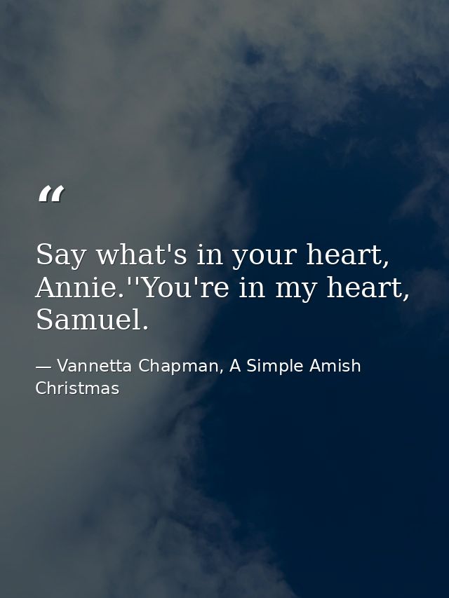 Say what's in your heart, Annie.''You're in my heart, Samuel. — Vannetta Chapman, A Simple Amish Christmas