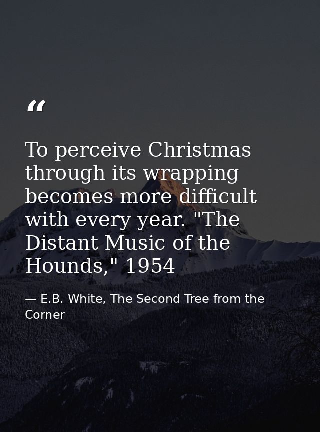 To perceive Christmas through its wrapping becomes more difficult with every year. "The Distant Music of the Hounds," 19 — E.B. White, The Second Tree from the Corner