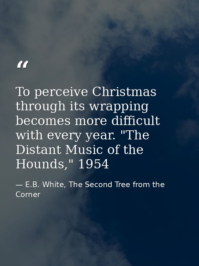 To perceive Christmas through its wrapping becomes more difficult with every year. "The Distant Music of the Hounds," 19 — E.B. White, The Second Tree from the Corner