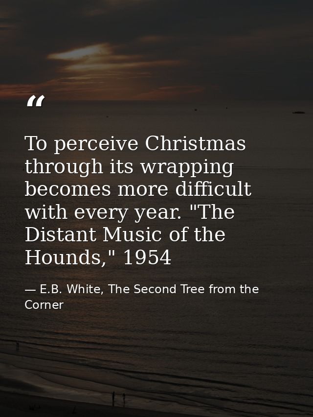 To perceive Christmas through its wrapping becomes more difficult with every year. "The Distant Music of the Hounds," 19 — E.B. White, The Second Tree from the Corner