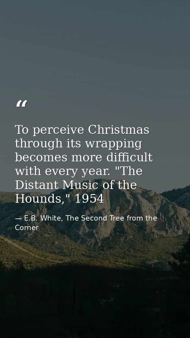 To perceive Christmas through its wrapping becomes more difficult with every year. "The Distant Music of the Hounds," 19 — E.B. White, The Second Tree from the Corner