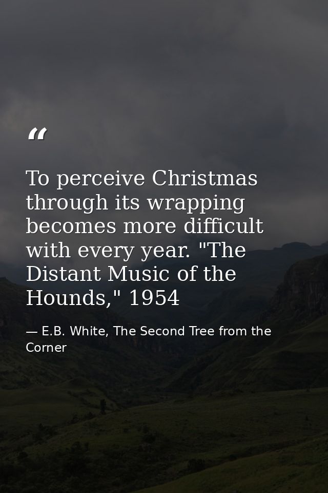 To perceive Christmas through its wrapping becomes more difficult with every year. "The Distant Music of the Hounds," 19 — E.B. White, The Second Tree from the Corner