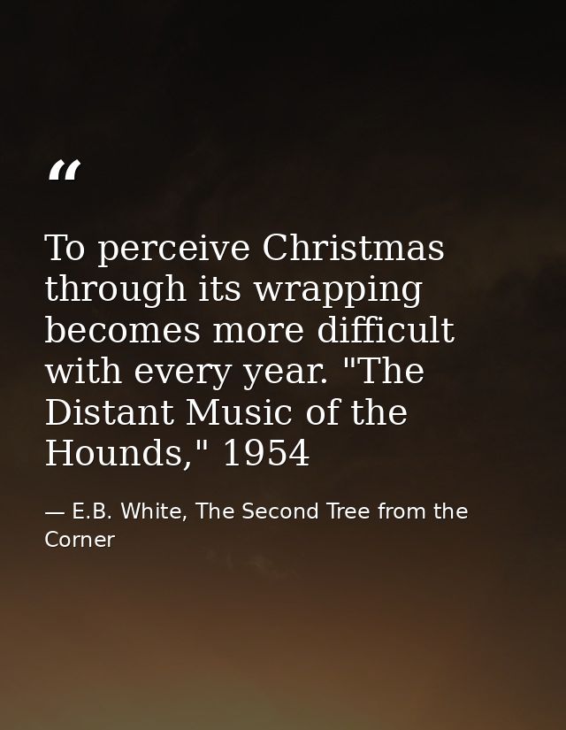 To perceive Christmas through its wrapping becomes more difficult with every year. "The Distant Music of the Hounds," 19 — E.B. White, The Second Tree from the Corner