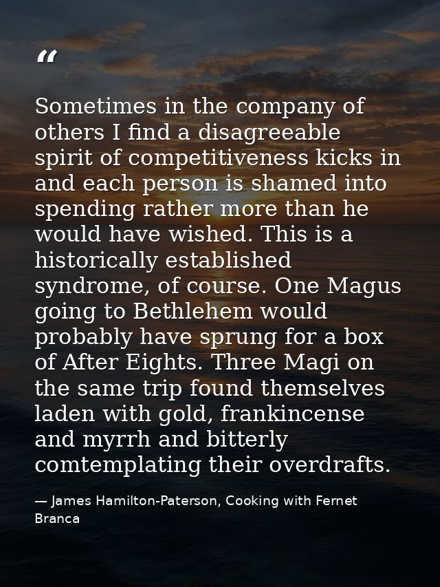 Sometimes in the company of others I find a disagreeable spirit of competitiveness kicks in and each person is shamed in — James Hamilton-Paterson, Cooking with Fernet Branca