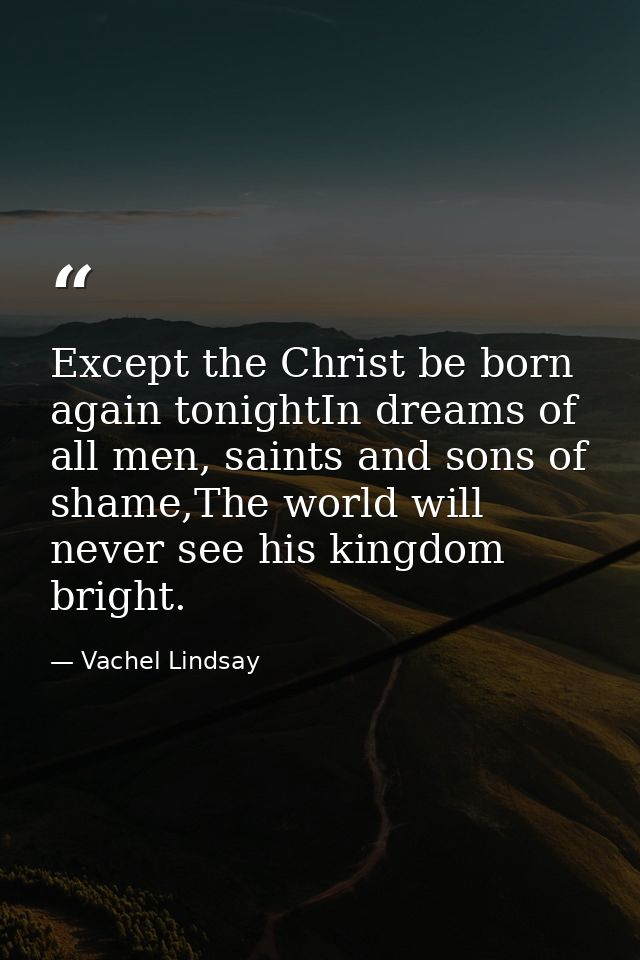 Except the Christ be born again tonightIn dreams of all men, saints and sons of shame,The world will never see his kingd — Vachel Lindsay