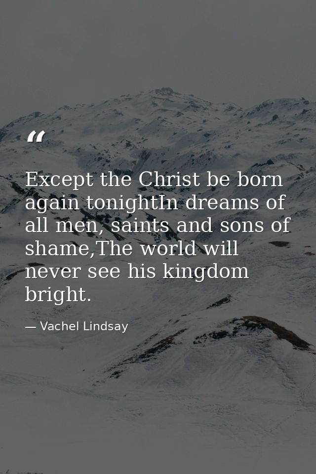 Except the Christ be born again tonightIn dreams of all men, saints and sons of shame,The world will never see his kingd — Vachel Lindsay
